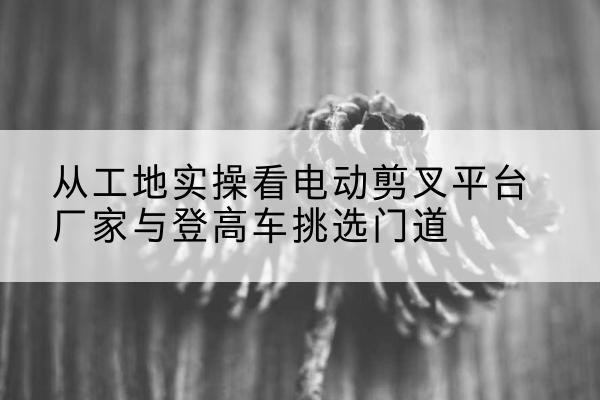 德保电动剪叉升降平台厂家-从工地实操看电动剪叉平台厂家与登高车挑选门道