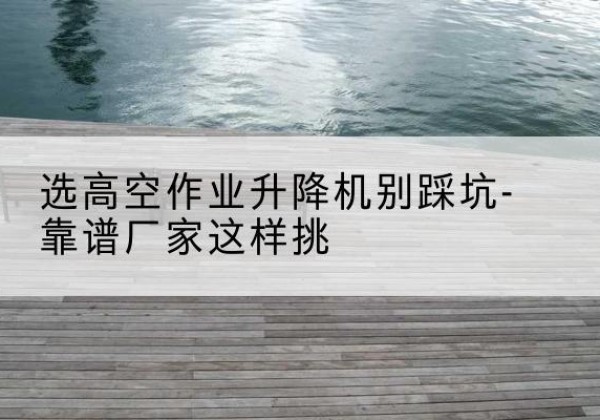 德保剪叉式升降机厂家-选高空作业升降机别踩坑-靠谱厂家这样挑