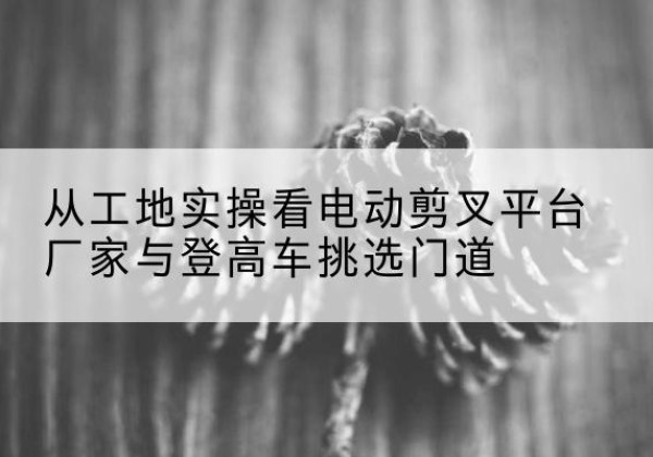 德保电动剪叉升降平台厂家-从工地实操看电动剪叉平台厂家与登高车挑选门道